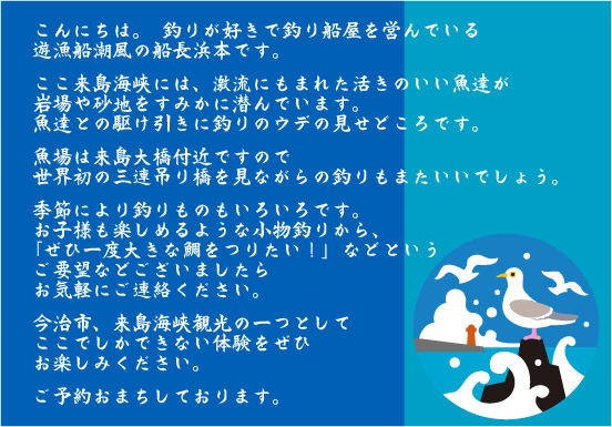釣りが好きで瀬戸内海来島海峡で釣り船を営んでいます。激流にもまれた活きのいい魚達が岩場や砂地をすみかに潜んでいます。季節により釣りものもいろいろお子様も楽しめる小物釣りからぜひ一度大きな鯛を釣りたいなどというご要望などございましたらお気軽にご連絡ください。愛媛観光来島海峡観光に潮風で釣りはいかがでしょう？