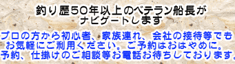 釣り歴50年以上のベテラン船長がナビゲートします。プロの方から初心者、家族連れ、会社の接待などもお気軽にご利用ください。ご予約はお早めに。ご予約仕掛けのご相談などお電話お待ちしております。